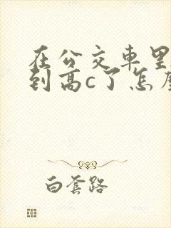 在公交车里c弄到高c了怎么办