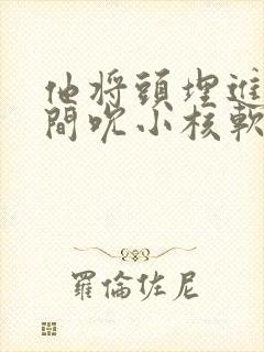 他将头埋进双腿间吮小核软件