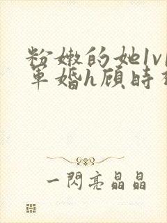 粉嫩的她1v1军婚h顾时视频