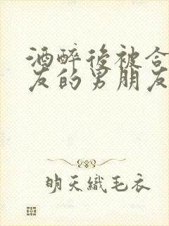 酒醉后被合租室友的男朋友睡了