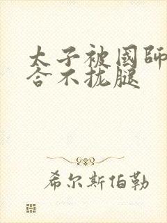 太子被国师c到合不拢腿