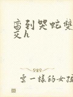 脔到哭蛇双根宫交h