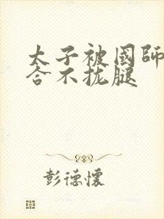 太子被国师c到合不拢腿