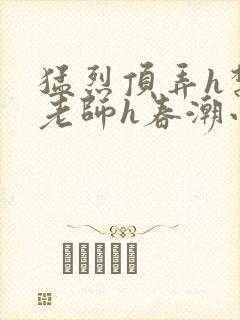 猛烈顶弄h禁欲老师h春潮小说