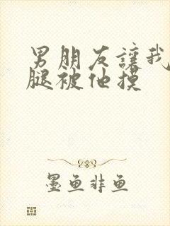 男朋友让我打开腿被他摸