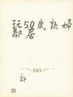 玩50岁熟妇女邻居