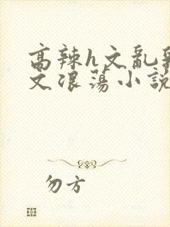 高辣h文乱乳h文浪荡小说苏柔