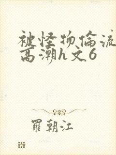 被怪物伦流澡到高潮h文6
