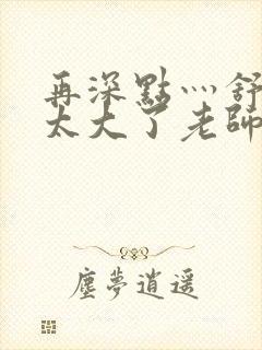 再深点灬舒服灬太大了老师