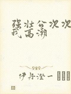 强壮公次次弄得我高潮