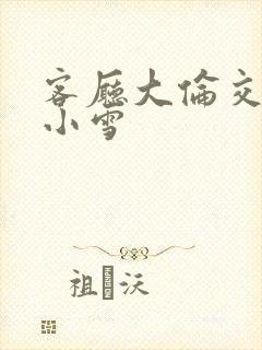 客厅大伦交侩h小雪