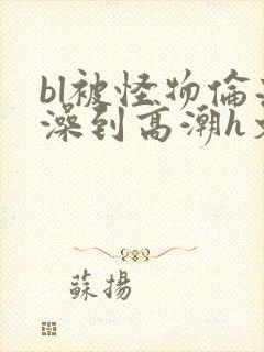 bl被怪物伦流澡到高潮h文