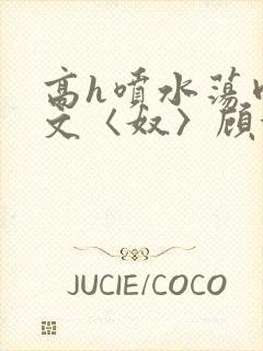 高h喷水荡肉欲文〈奴〉顾依依