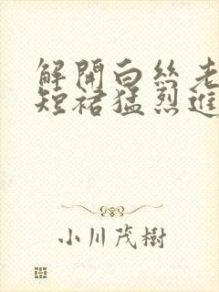 解开白丝老师的短裙猛烈进入