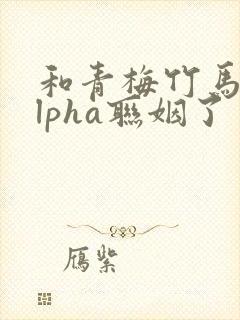 和青梅竹马的alpha联姻了 笔趣阁