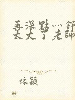 再深点灬舒服灬太大了老师封面