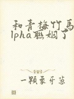 和青梅竹马的alpha联姻了