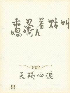 乖忍着点叫出来嗯啊h