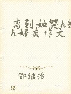 脔到她哭h粗话h好爽作文