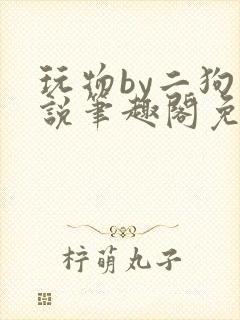 玩物by二狗小说笔趣阁免费阅读