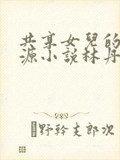 共享女儿的桃花源小说林丹丹