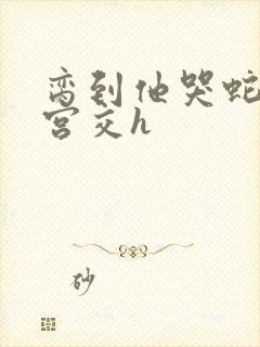 脔到他哭蛇双根宫交h