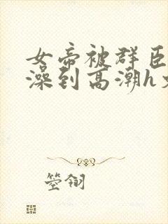 女帝被群臣伦流澡到高潮h文