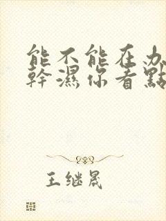 能不能在办公室干湿你看点