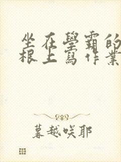 坐在学霸的大紫根上写作业