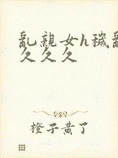 乱亲女h秽乱长久久久