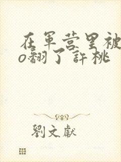 在军营里被cao翻了许桃