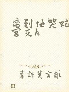 脔到他哭蛇双根宫交h