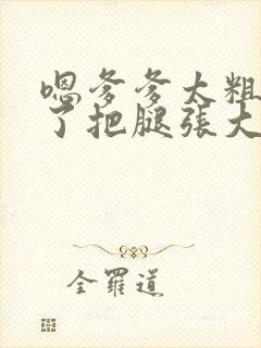 嗯爹爹太粗太长了把腿张大点