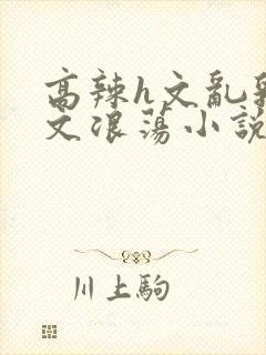 高辣h文乱乳h文浪荡小说苏柔