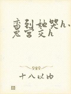 脔到她哭h小白兔宫交h