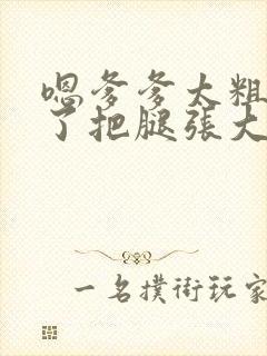 嗯爹爹太粗太长了把腿张大点