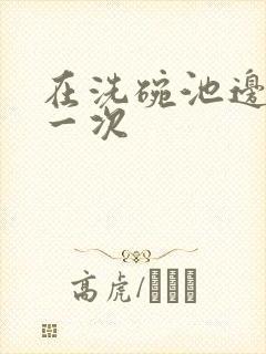 在洗碗池边要了一次