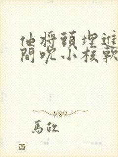 他将头埋进双腿间吮小核软件