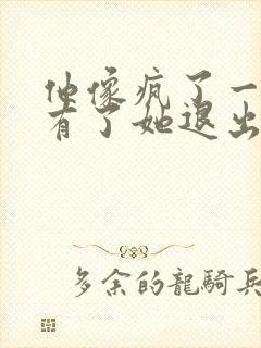 他像疯了一样占有了她退出