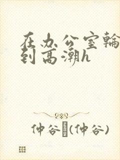 在办公室轮流澡到高潮h
