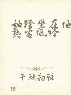 她跨坐在他的炽热处低吟