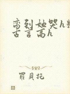 脔到她哭h粗话古言高h