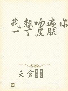 我想吻遍你的每一寸皮肤