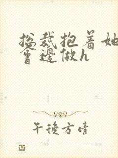 总裁抱着她边开会边做h