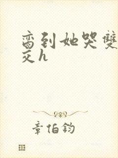脔到她哭双根宫交h