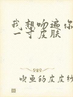 我想吻遍你的每一寸皮肤