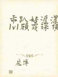 乖趴好灌浓精h1v1顾霆琛视频