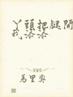 丫头把腿开大让我添添