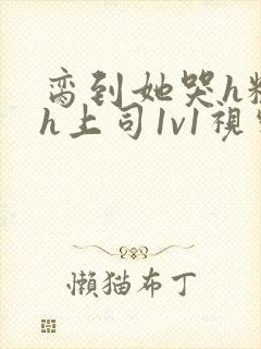 脔到她哭h粗话h上司1v1视频