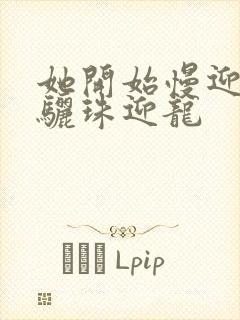 她开始慢迎迎合骊珠迎龙